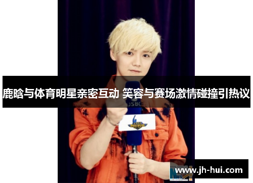 鹿晗与体育明星亲密互动 笑容与赛场激情碰撞引热议